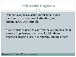 Differential Diagnosis
 Dementia, aphasia, acute confusional states
(delirium), disturbance of attention, and
unfamiliarity with stimuli.
 Also, clinicians need to confirm make sure no actual
sensory impairment such as color blindness,
cataracts, hearing loss, neuropathy, among others
Kumar, A., & Wroten, M. (2019). Agnosia.
 