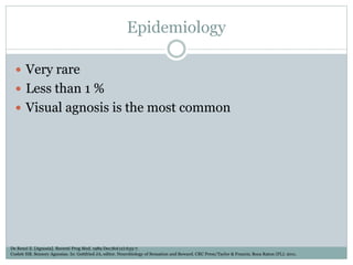 Epidemiology
 Very rare
 Less than 1 %
 Visual agnosis is the most common
De Renzi E. [Agnosia]. Recenti Prog Med. 1989 Dec;80(12):633-7.
Coslett HB. Sensory Agnosias. In: Gottfried JA, editor. Neurobiology of Sensation and Reward. CRC Press/Taylor & Francis; Boca Raton (FL): 2011.
 
