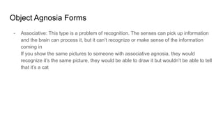 Object Agnosia Forms
- Associative: This type is a problem of recognition. The senses can pick up information
and the brain can process it, but it can’t recognize or make sense of the information
coming in
If you show the same pictures to someone with associative agnosia, they would
recognize it’s the same picture, they would be able to draw it but wouldn’t be able to tell
that it’s a cat
 