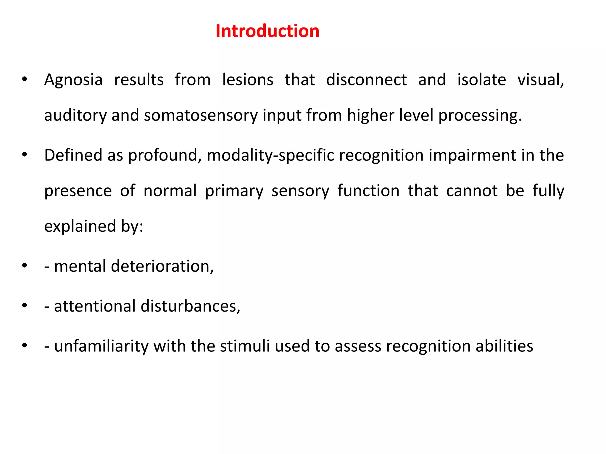 Introduction
• Agnosia results from lesions that disconnect and isolate visual,
auditory and somatosensory input from higher level processing.
• Defined as profound, modality-specific recognition impairment in the
presence of normal primary sensory function that cannot be fully
explained by:
• - mental deterioration,
• - attentional disturbances,
• - unfamiliarity with the stimuli used to assess recognition abilities
 
