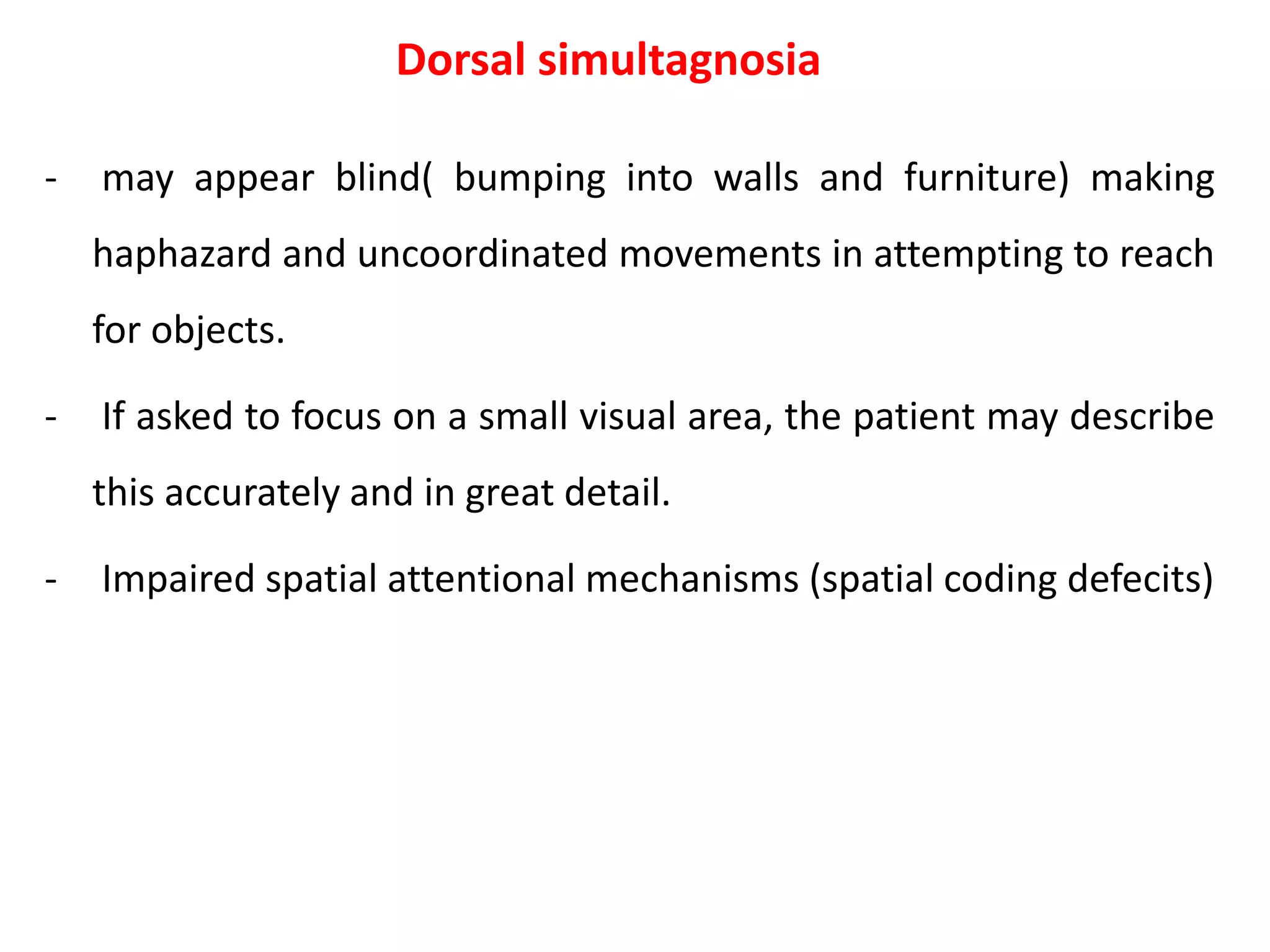 Dorsal simultagnosia
- may appear blind( bumping into walls and furniture) making
haphazard and uncoordinated movements in attempting to reach
for objects.
- If asked to focus on a small visual area, the patient may describe
this accurately and in great detail.
- Impaired spatial attentional mechanisms (spatial coding defecits)
 