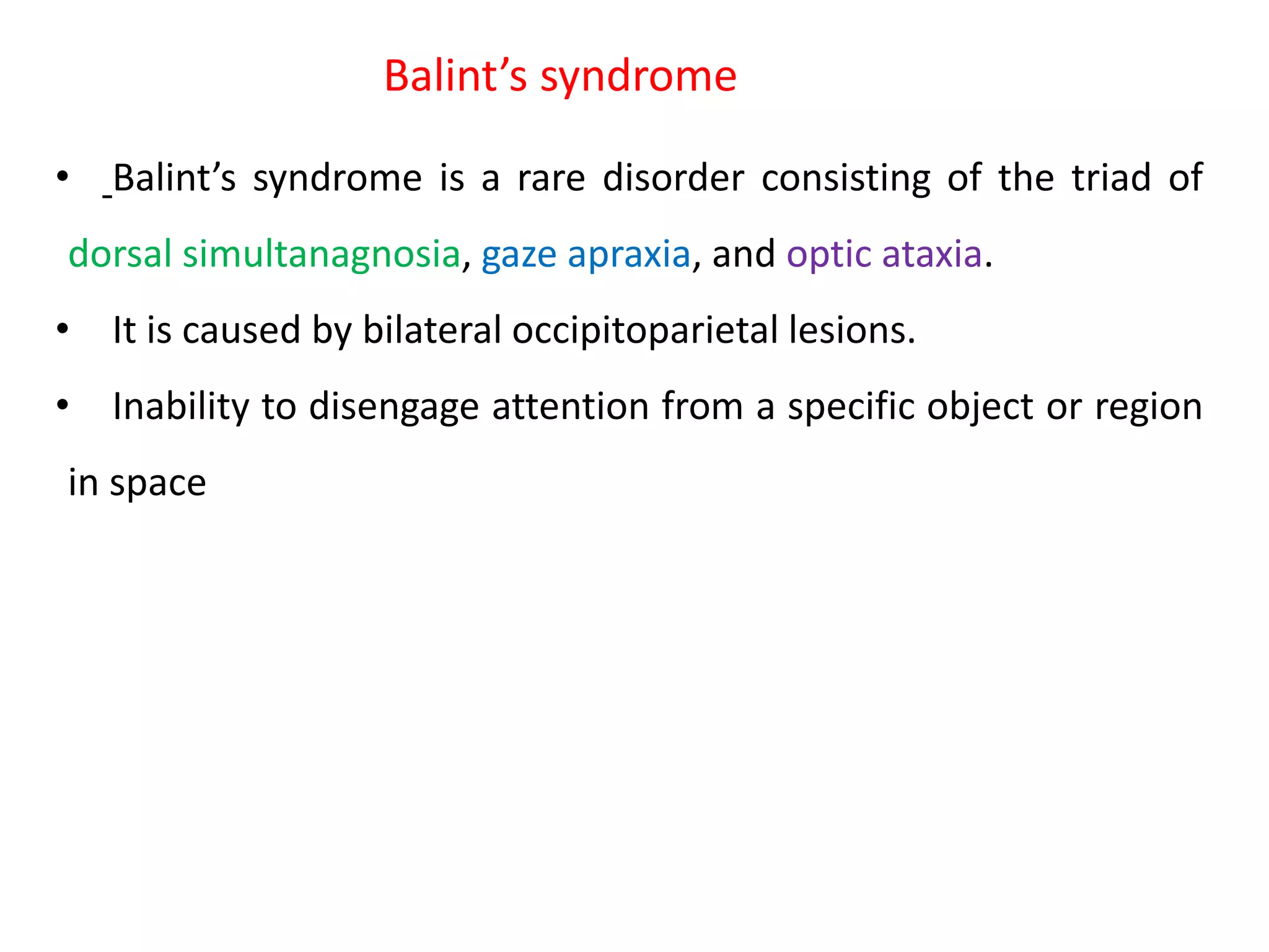Balint’s syndrome
• Balint’s syndrome is a rare disorder consisting of the triad of
dorsal simultanagnosia, gaze apraxia, and optic ataxia.
• It is caused by bilateral occipitoparietal lesions.
• Inability to disengage attention from a specific object or region
in space
 