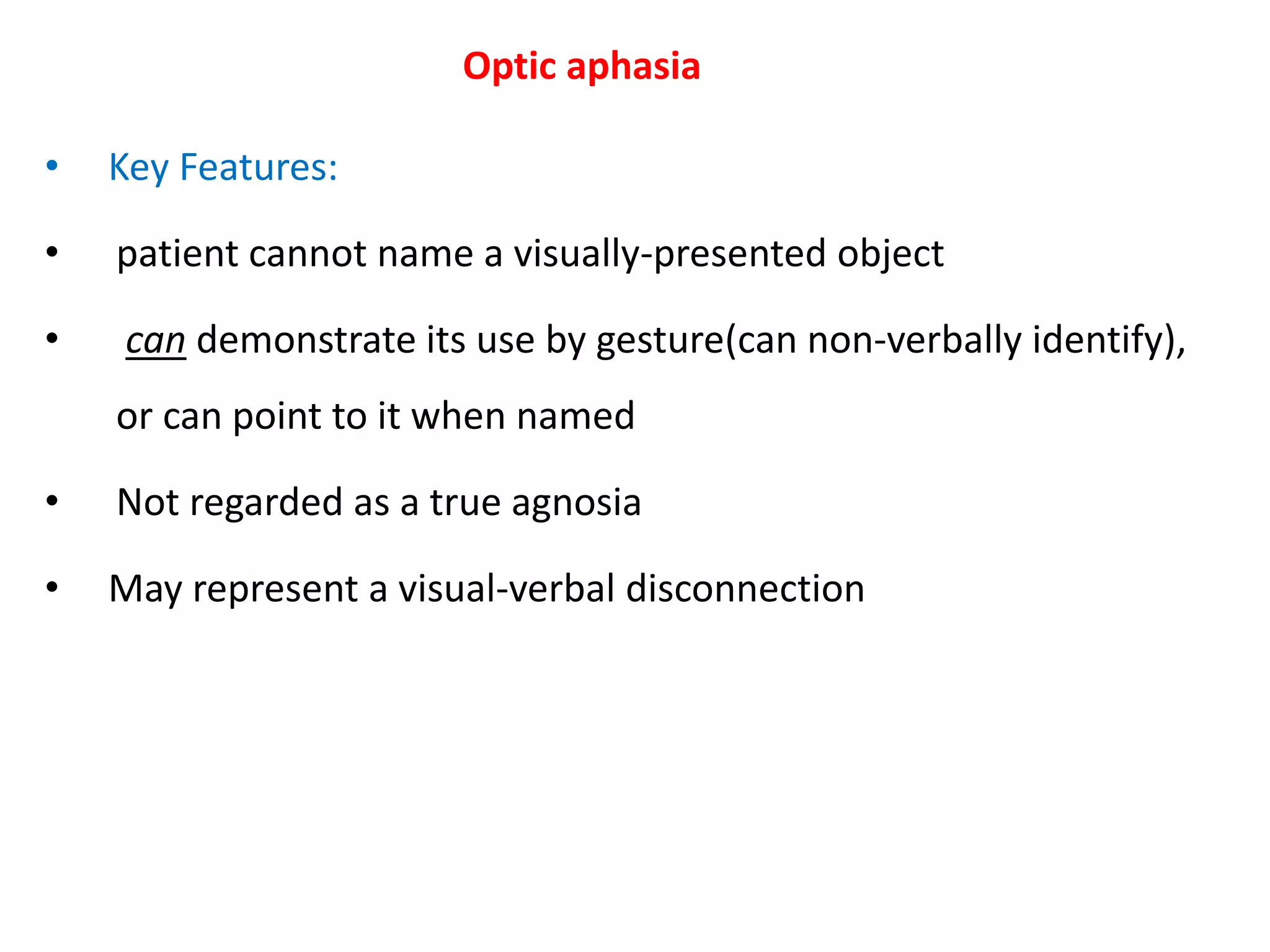 Optic aphasia
• Key Features:
• patient cannot name a visually-presented object
• can demonstrate its use by gesture(can non-verbally identify),
or can point to it when named
• Not regarded as a true agnosia
• May represent a visual-verbal disconnection
 