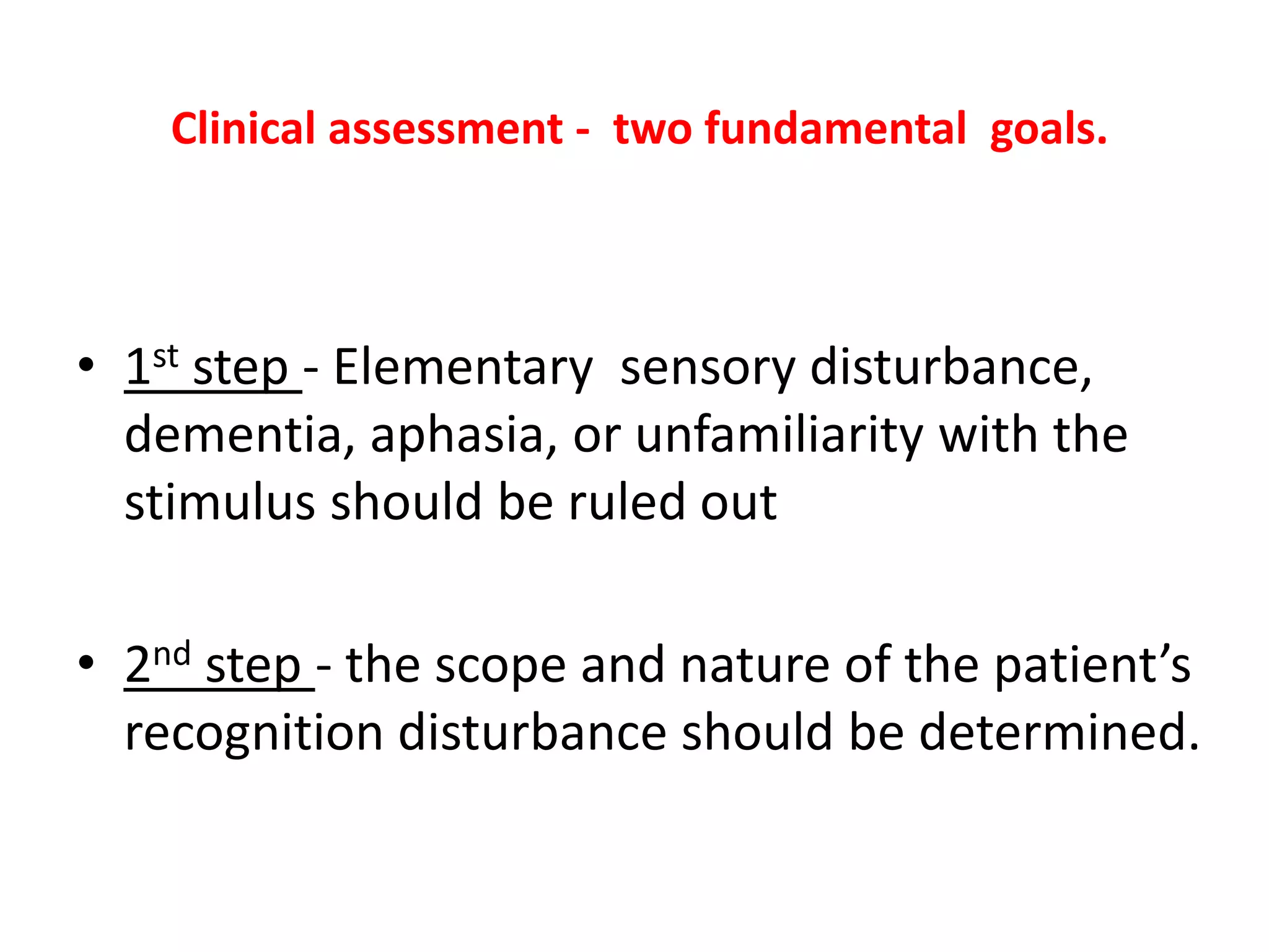 Clinical assessment - two fundamental goals.
• 1st step - Elementary sensory disturbance,
dementia, aphasia, or unfamiliarity with the
stimulus should be ruled out
• 2nd step - the scope and nature of the patient’s
recognition disturbance should be determined.
 