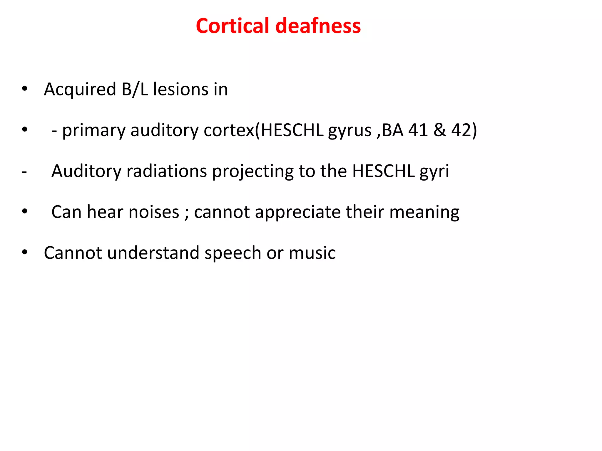 Cortical deafness
• Acquired B/L lesions in
• - primary auditory cortex(HESCHL gyrus ,BA 41 & 42)
- Auditory radiations projecting to the HESCHL gyri
• Can hear noises ; cannot appreciate their meaning
• Cannot understand speech or music
 