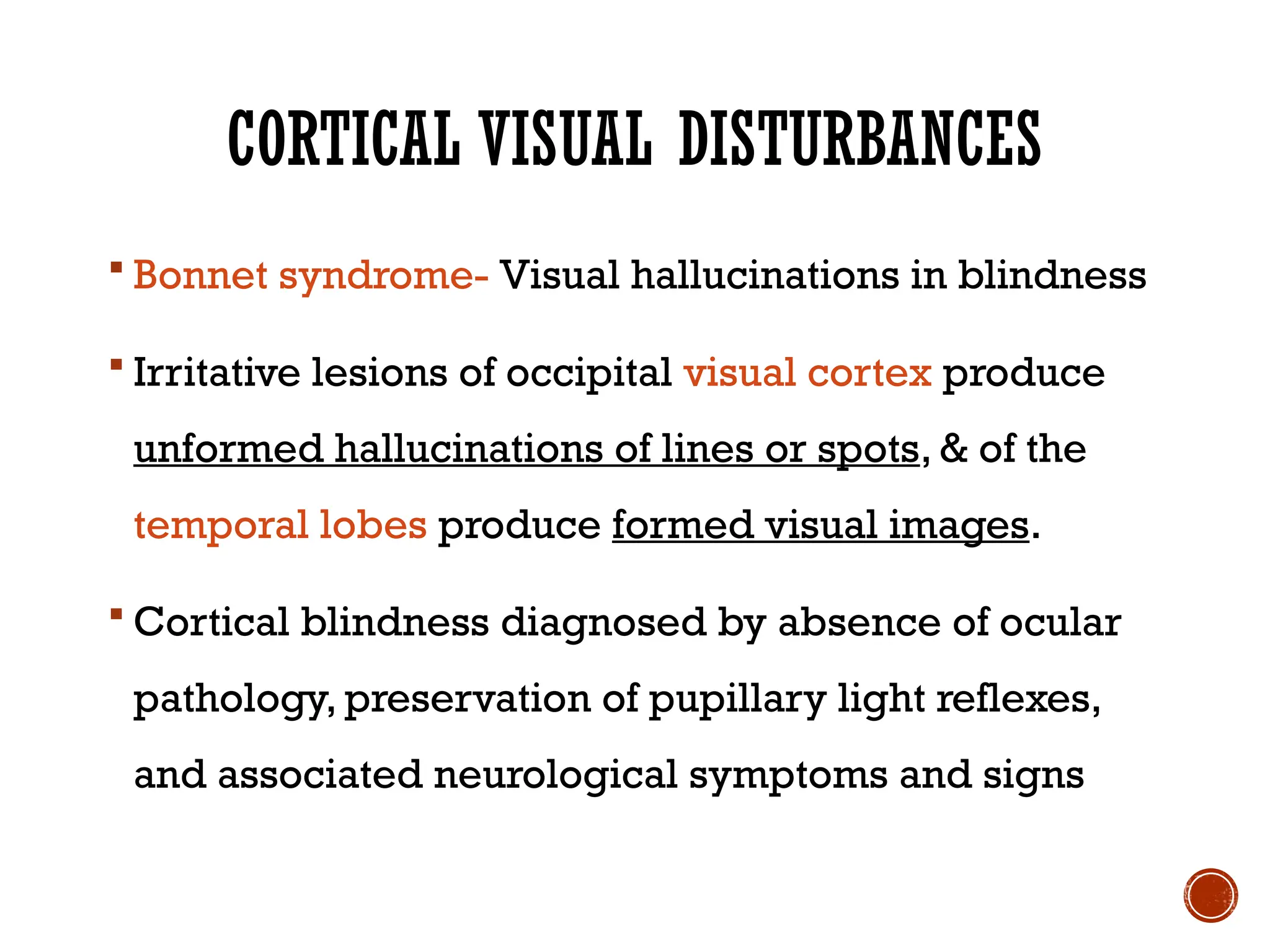 CORTICAL VISUAL DISTURBANCES
 Bonnet syndrome- Visual hallucinations in blindness
 Irritative lesions of occipital visual cortex produce
unformed hallucinations of lines or spots, & of the
temporal lobes produce formed visual images.
 Cortical blindness diagnosed by absence of ocular
pathology, preservation of pupillary light reflexes,
and associated neurological symptoms and signs
 
