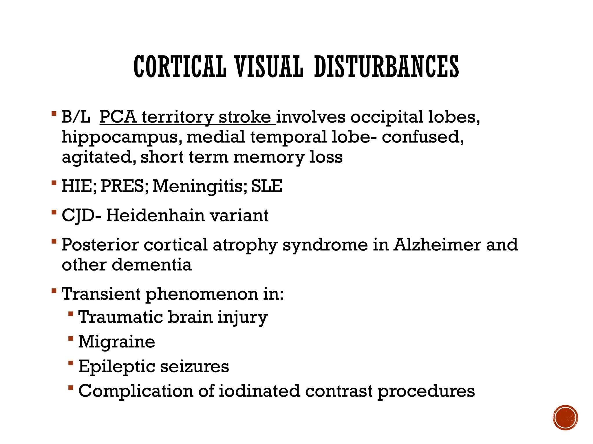 CORTICAL VISUAL DISTURBANCES
 B/L PCA territory stroke involves occipital lobes,
hippocampus, medial temporal lobe- confused,
agitated, short term memory loss
 HIE; PRES; Meningitis; SLE
 CJD- Heidenhain variant
 Posterior cortical atrophy syndrome in Alzheimer and
other dementia
 Transient phenomenon in:
 Traumatic brain injury
 Migraine
 Epileptic seizures
 Complication of iodinated contrast procedures
 