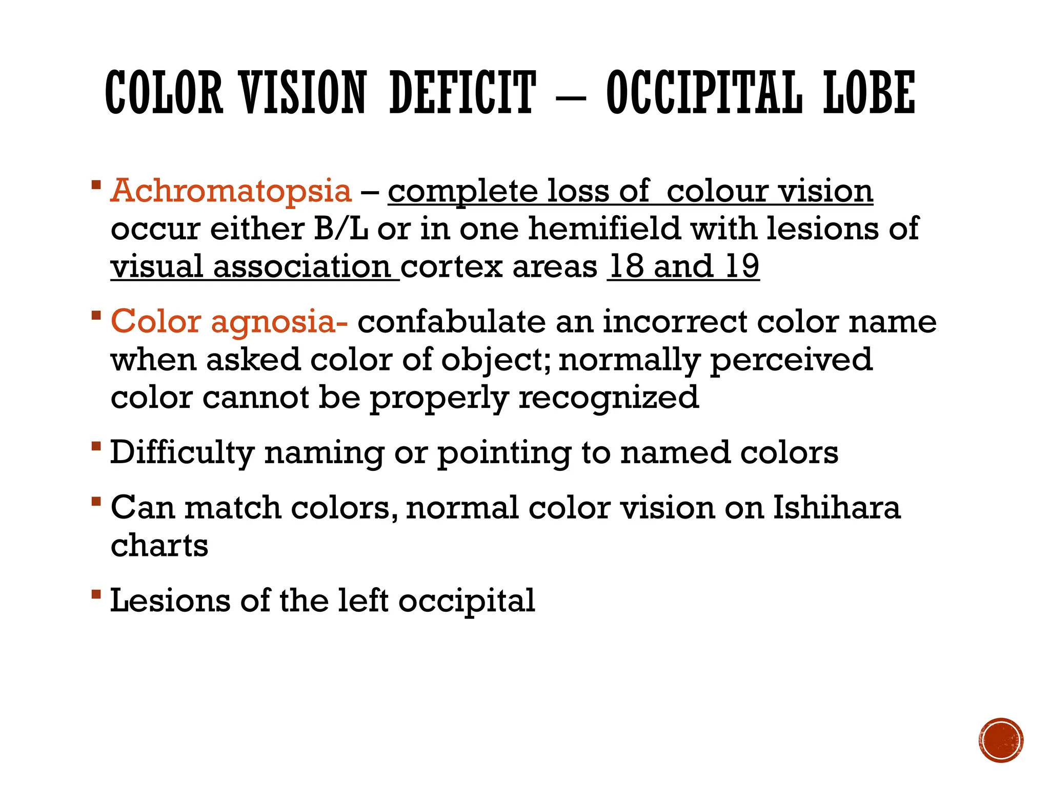 COLOR VISION DEFICIT – OCCIPITAL LOBE
 Achromatopsia – complete loss of colour vision
occur either B/L or in one hemifield with lesions of
visual association cortex areas 18 and 19
 Color agnosia- confabulate an incorrect color name
when asked color of object; normally perceived
color cannot be properly recognized
 Difficulty naming or pointing to named colors
 Can match colors, normal color vision on Ishihara
charts
 Lesions of the left occipital
 