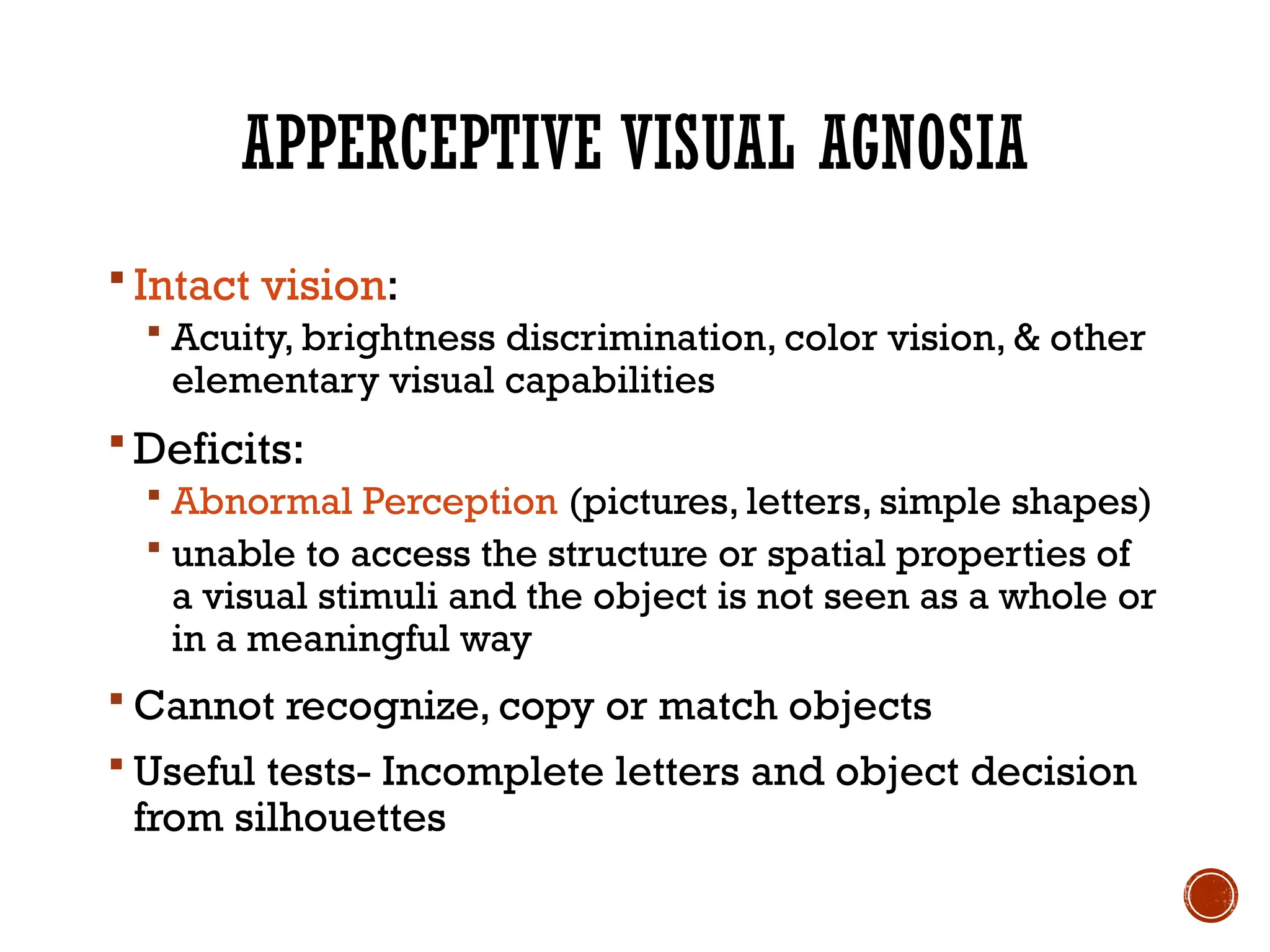 APPERCEPTIVE VISUAL AGNOSIA
 Intact vision:
 Acuity, brightness discrimination, color vision, & other
elementary visual capabilities
 Deficits:
 Abnormal Perception (pictures, letters, simple shapes)
 unable to access the structure or spatial properties of
a visual stimuli and the object is not seen as a whole or
in a meaningful way
 Cannot recognize, copy or match objects
 Useful tests- Incomplete letters and object decision
from silhouettes
 