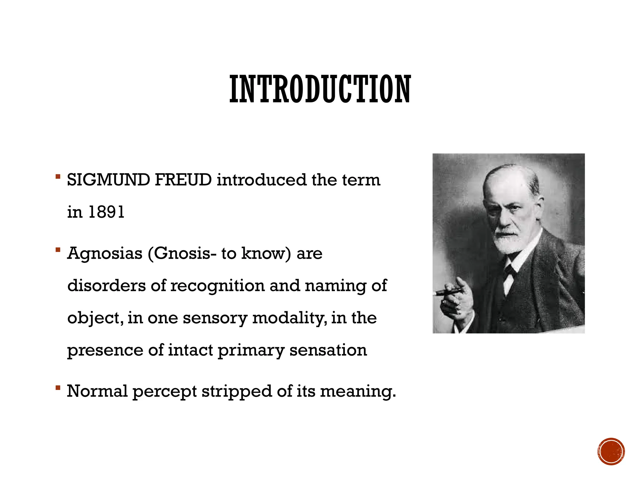 INTRODUCTION
 SIGMUND FREUD introduced the term
in 1891
 Agnosias (Gnosis- to know) are
disorders of recognition and naming of
object, in one sensory modality, in the
presence of intact primary sensation
 Normal percept stripped of its meaning.
 