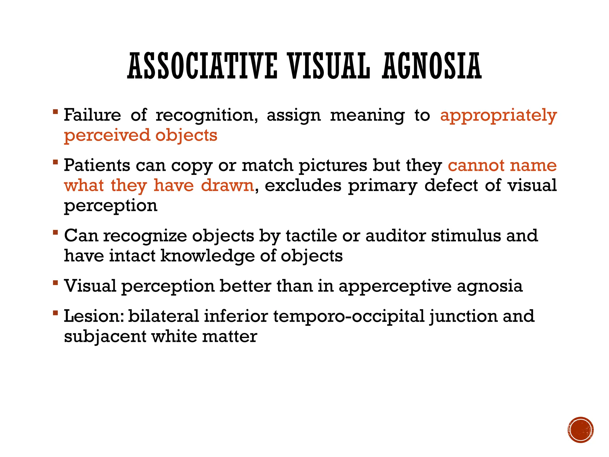 ASSOCIATIVE VISUAL AGNOSIA
 Failure of recognition, assign meaning to appropriately
perceived objects
 Patients can copy or match pictures but they cannot name
what they have drawn, excludes primary defect of visual
perception
 Can recognize objects by tactile or auditor stimulus and
have intact knowledge of objects
 Visual perception better than in apperceptive agnosia
 Lesion: bilateral inferior temporo-occipital junction and
subjacent white matter
 