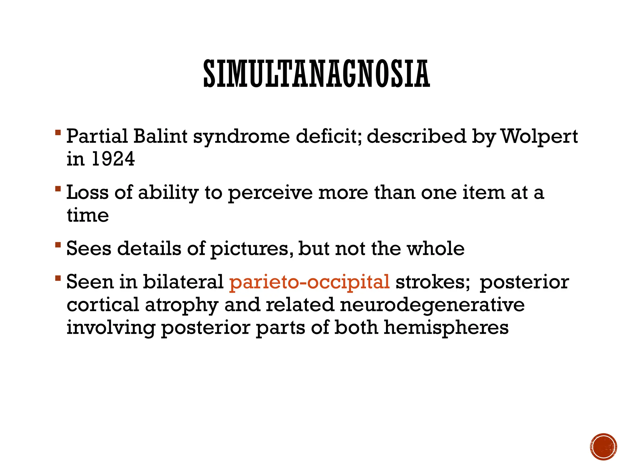 SIMULTANAGNOSIA
 Partial Balint syndrome deficit; described by Wolpert
in 1924
 Loss of ability to perceive more than one item at a
time
 Sees details of pictures, but not the whole
 Seen in bilateral parieto-occipital strokes; posterior
cortical atrophy and related neurodegenerative
involving posterior parts of both hemispheres
 