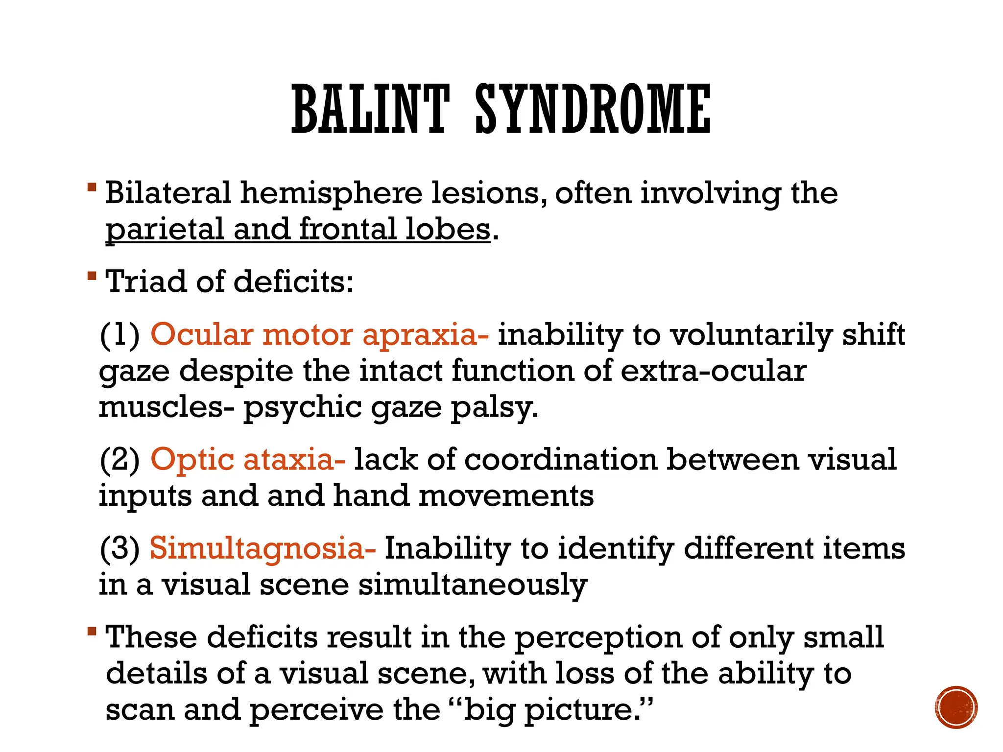 BALINT SYNDROME
 Bilateral hemisphere lesions, often involving the
parietal and frontal lobes.
 Triad of deficits:
(1) Ocular motor apraxia- inability to voluntarily shift
gaze despite the intact function of extra-ocular
muscles- psychic gaze palsy.
(2) Optic ataxia- lack of coordination between visual
inputs and and hand movements
(3) Simultagnosia- Inability to identify different items
in a visual scene simultaneously
 These deficits result in the perception of only small
details of a visual scene, with loss of the ability to
scan and perceive the “big picture.”
 