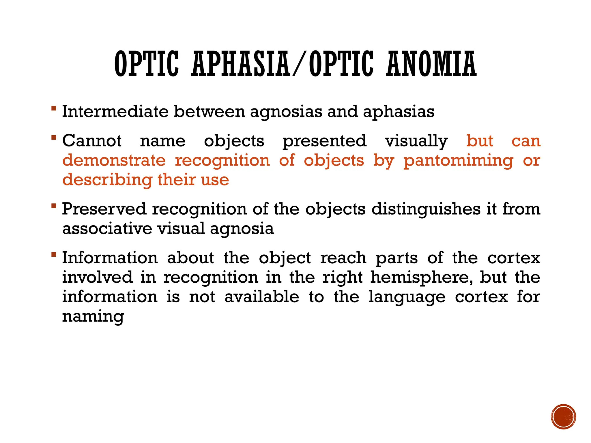 OPTIC APHASIA/OPTIC ANOMIA
 Intermediate between agnosias and aphasias
 Cannot name objects presented visually but can
demonstrate recognition of objects by pantomiming or
describing their use
 Preserved recognition of the objects distinguishes it from
associative visual agnosia
 Information about the object reach parts of the cortex
involved in recognition in the right hemisphere, but the
information is not available to the language cortex for
naming
 