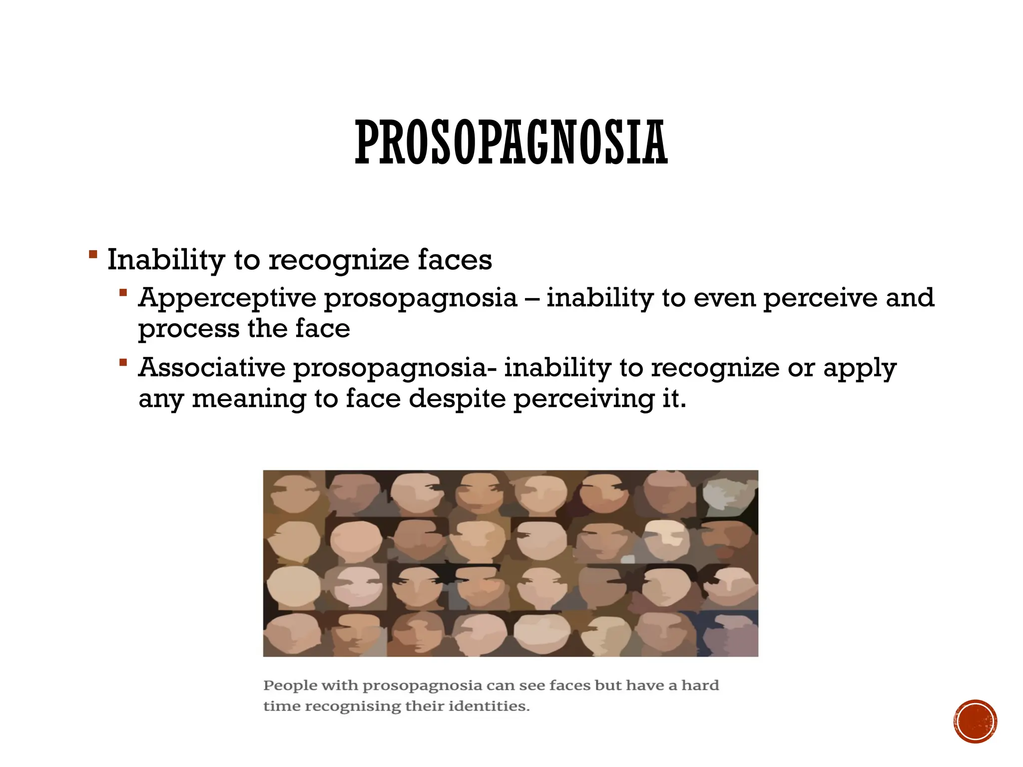 PROSOPAGNOSIA
 Inability to recognize faces
 Apperceptive prosopagnosia – inability to even perceive and
process the face
 Associative prosopagnosia- inability to recognize or apply
any meaning to face despite perceiving it.
 