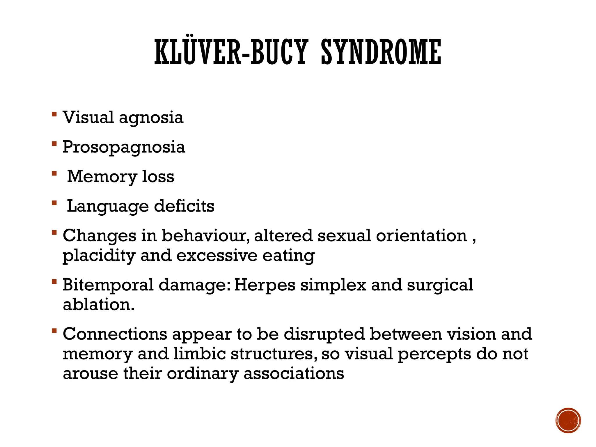 KLÜVER-BUCY SYNDROME
 Visual agnosia
 Prosopagnosia
 Memory loss
 Language deficits
 Changes in behaviour, altered sexual orientation ,
placidity and excessive eating
 Bitemporal damage: Herpes simplex and surgical
ablation.
 Connections appear to be disrupted between vision and
memory and limbic structures, so visual percepts do not
arouse their ordinary associations
 