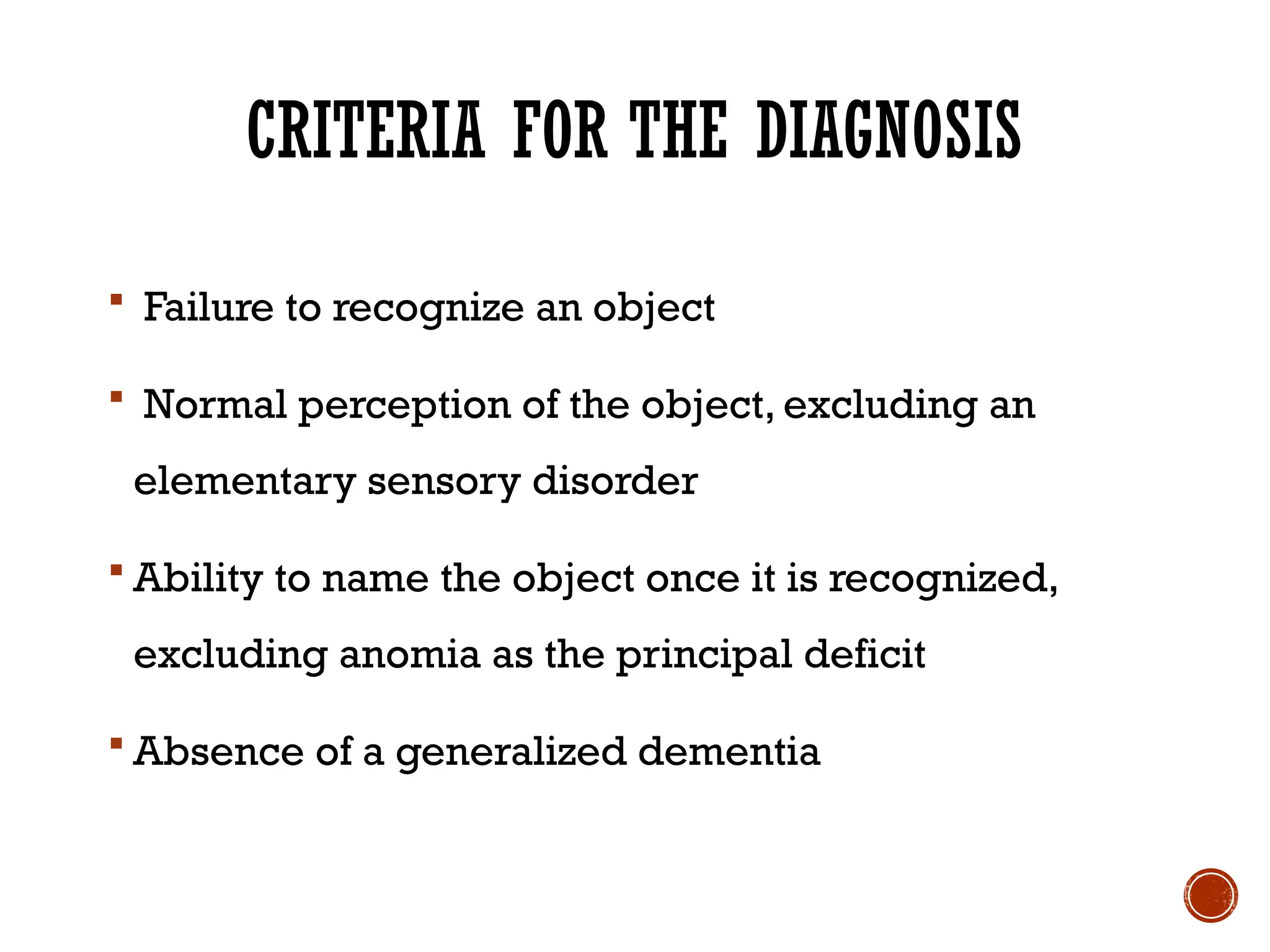 CRITERIA FOR THE DIAGNOSIS
 Failure to recognize an object
 Normal perception of the object, excluding an
elementary sensory disorder
 Ability to name the object once it is recognized,
excluding anomia as the principal deficit
 Absence of a generalized dementia
 