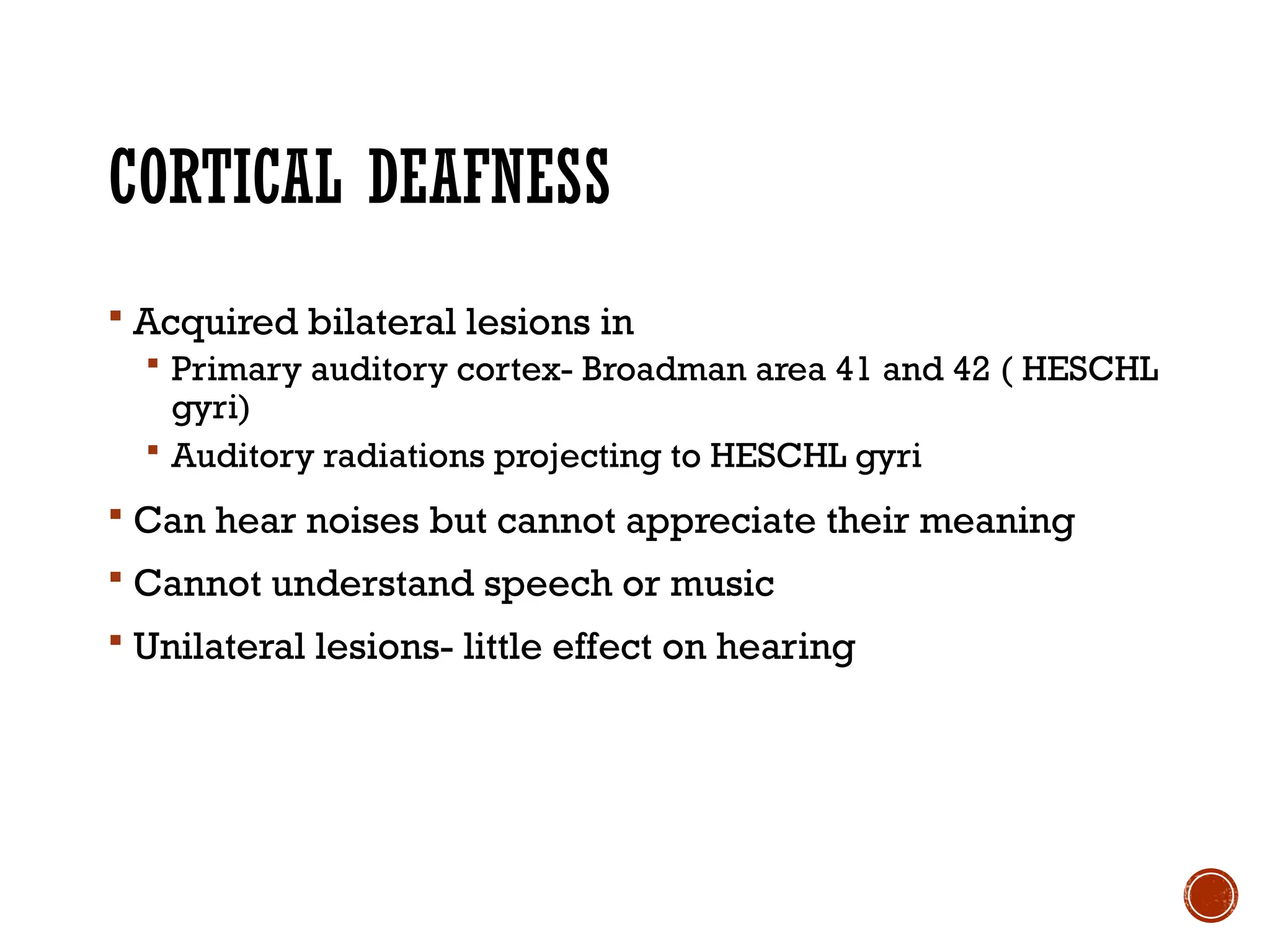 CORTICAL DEAFNESS
 Acquired bilateral lesions in
 Primary auditory cortex- Broadman area 41 and 42 ( HESCHL
gyri)
 Auditory radiations projecting to HESCHL gyri
 Can hear noises but cannot appreciate their meaning
 Cannot understand speech or music
 Unilateral lesions- little effect on hearing
 