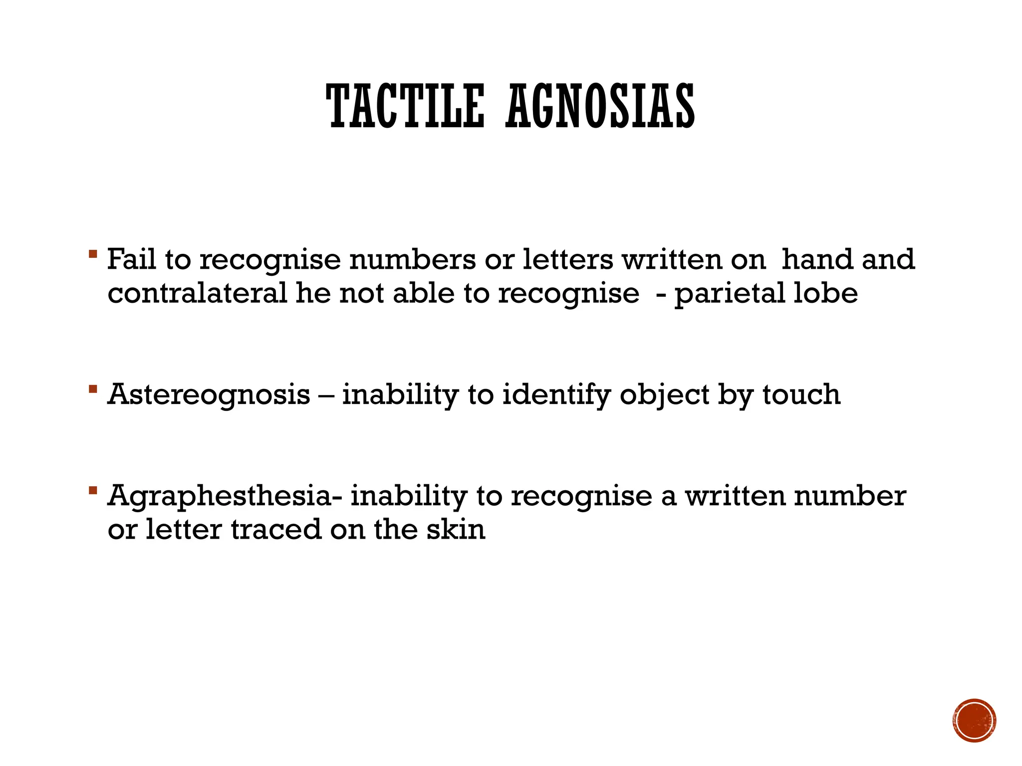 TACTILE AGNOSIAS
 Fail to recognise numbers or letters written on hand and
contralateral he not able to recognise - parietal lobe
 Astereognosis – inability to identify object by touch
 Agraphesthesia- inability to recognise a written number
or letter traced on the skin
 