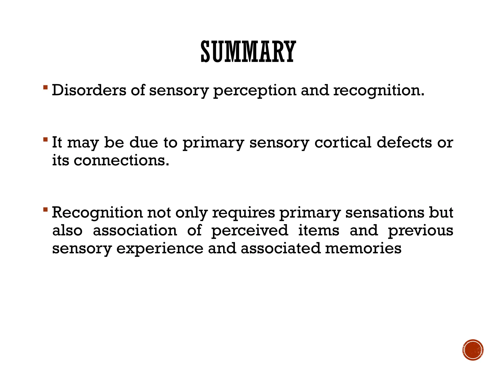 SUMMARY
 Disorders of sensory perception and recognition.
 It may be due to primary sensory cortical defects or
its connections.
 Recognition not only requires primary sensations but
also association of perceived items and previous
sensory experience and associated memories
 