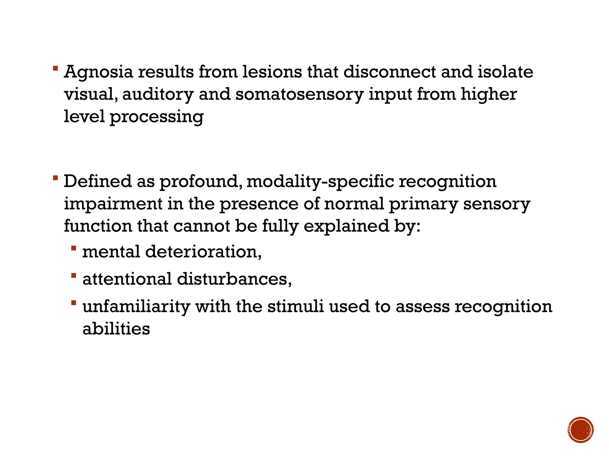  Agnosia results from lesions that disconnect and isolate
visual, auditory and somatosensory input from higher
level processing
 Defined as profound, modality-specific recognition
impairment in the presence of normal primary sensory
function that cannot be fully explained by:
 mental deterioration,
 attentional disturbances,
 unfamiliarity with the stimuli used to assess recognition
abilities
 