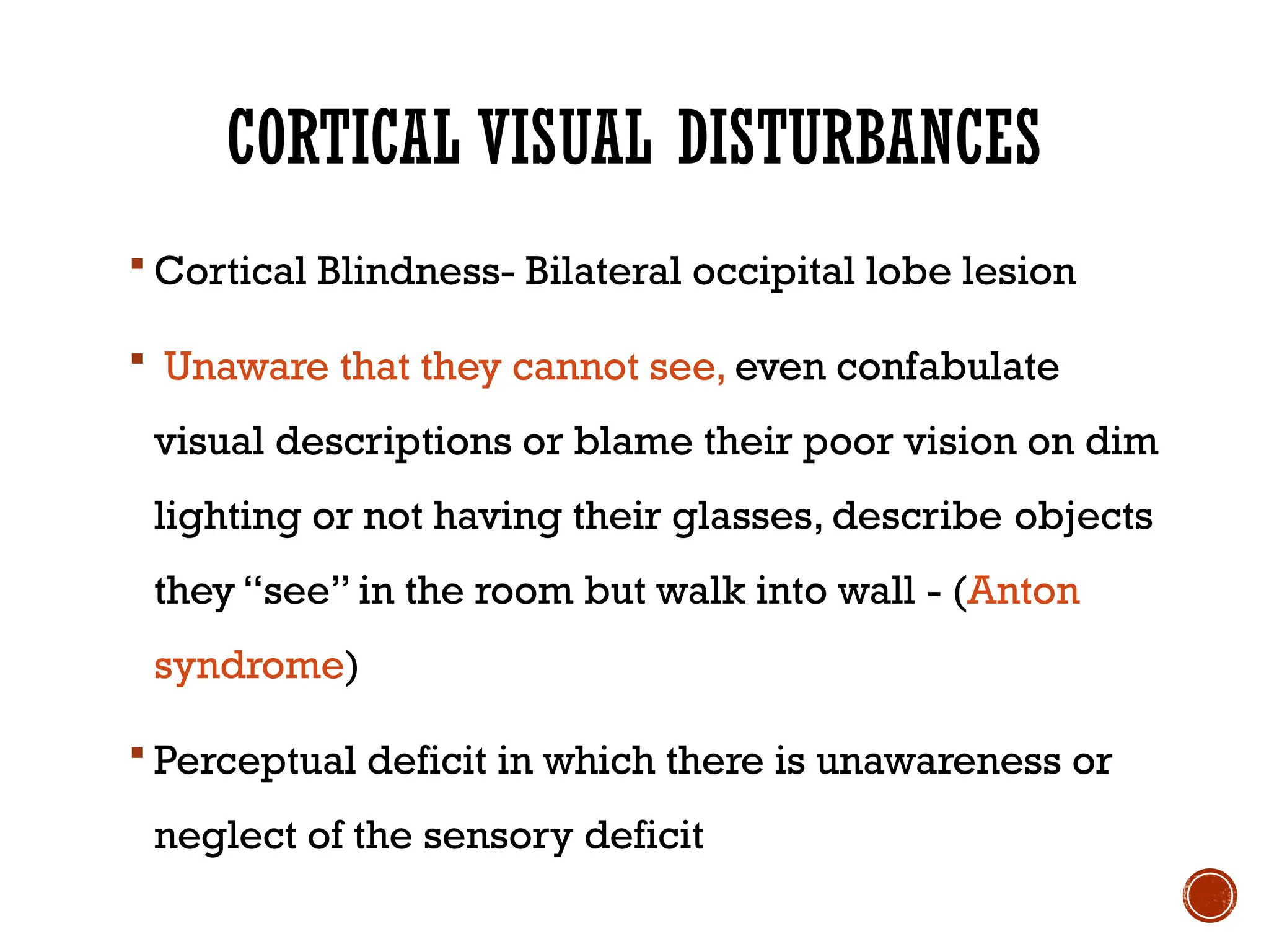 CORTICAL VISUAL DISTURBANCES
 Cortical Blindness- Bilateral occipital lobe lesion
 Unaware that they cannot see, even confabulate
visual descriptions or blame their poor vision on dim
lighting or not having their glasses, describe objects
they “see” in the room but walk into wall - (Anton
syndrome)
 Perceptual deficit in which there is unawareness or
neglect of the sensory deficit
 