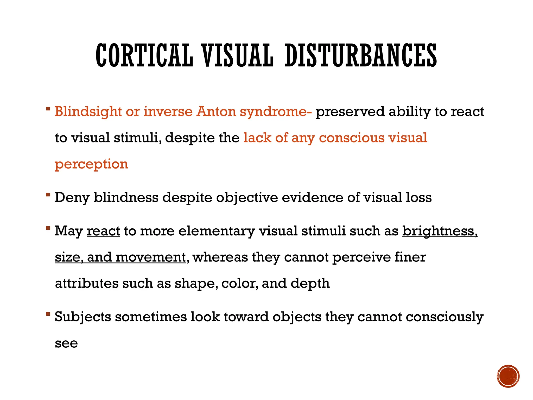 CORTICAL VISUAL DISTURBANCES
 Blindsight or inverse Anton syndrome- preserved ability to react
to visual stimuli, despite the lack of any conscious visual
perception
 Deny blindness despite objective evidence of visual loss
 May react to more elementary visual stimuli such as brightness,
size, and movement, whereas they cannot perceive finer
attributes such as shape, color, and depth
 Subjects sometimes look toward objects they cannot consciously
see
 