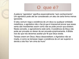 A palavra “agnóstico” significa essencialmente “sem conhecimento”.
Um agnóstico pode até ser considerado um ateu de certa forma menos
ignorante.
O ateu comum nega a existência de um deus ou qualquer entidade
metafísica, o agnóstico não o faz já que é impossível provar que esses
seres são inexistentes assim como não se pode provar que existem.
Neste conceito, o agnosticismo está certo. A existência de Deus não
pode ser provada ou deixar de ser provada empiricamente. A Bíblia
nos diz que nós devemos aceitar por fé que Deus existe.
Teístas creem em Deus; Ateus desacreditam; o Agnóstico não se
impõe, é como se temesse negar a existência de um ser superior e
devido a isto fica “em cima do muro”
 