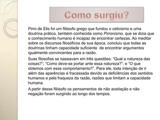 Pirro de Elis foi um filósofo grego que fundou o ceticismo e uma
doutrina prática, também conhecida como Pirronismo, que se dizia que
o conhecimento humano é incapaz de encontrar certezas. Ao meditar
sobre os discursos filosóficos de sua época, concluiu que todas as
doutrinas tinham capacidade suficiente de encontrar argumentos
igualmente convincentes para a razão.
Suas filosofias se baseavam em três questões: “Qual a natureza das
coisas?”; “Como deve-se portar ante essa natureza?”; e “O que
obtemos com esse comportamento?”. Para ele, toda intenção de ir
além das aparências é fracassada devido as deficiências dos sentidos
humanos e pela fraqueza da razão, razões que limitam a capacidade
humana.
A partir desse filósofo os pensamentos de não aceitação e não
negação foram surgindo ao longo dos tempos.
 
