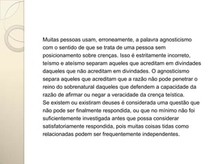 Muitas pessoas usam, erroneamente, a palavra agnosticismo
com o sentido de que se trata de uma pessoa sem
posicionamento sobre crenças. Isso é estritamente incorreto,
teísmo e ateísmo separam aqueles que acreditam em divindades
daqueles que não acreditam em divindades. O agnosticismo
separa aqueles que acreditam que a razão não pode penetrar o
reino do sobrenatural daqueles que defendem a capacidade da
razão de afirmar ou negar a veracidade da crença teística.
Se existem ou existiram deuses é considerada uma questão que
não pode ser finalmente respondida, ou que no mínimo não foi
suficientemente investigada antes que possa considerar
satisfatoriamente respondida, pois muitas coisas tidas como
relacionadas podem ser frequentemente independentes.
 
