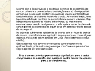 Mesmo com a comprovação e aceitação científica da ancestralidade
comum universal e do mecanismo de seleção natural, não é possível
afirmar que deuses não existam; isso apenas impede a interpretação
fundamentalista de diversos relatos de criação. Ao mesmo tempo, uma
hipotética refutação científica da ancestralidade comum universal, Big-
bang e outros eventos da história do universo, ou mesmo uma
eventual comprovação de algo como a vida após a morte, também não
seriam provas da existência de algum deus em particular ou de deuses
de modo geral.
Há algumas subdivisões agnósticas de acordo com o “nível de crença”
da pessoa, normalmente um agnóstico surge quando vai contra alguns
dogmas, mas ainda assim acredita em Deus (não exatamente o deus
cristão).
Essas pessoas não devem ser colocadas como descrentes de
qualquer teoria, pois muitos seguem algo, mas “com um pé atrás” ou
segue apenas por autossatisfação.

  Esse é um resumo dos pensamentos agnósticos, para a maior
compreensão do assunto, sem posições contra ou a favor, apenas
                    para o esclarecimento.
 