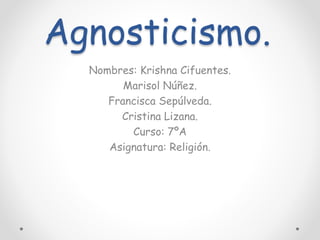 Agnosticismo.
Nombres: Krishna Cifuentes.
Marisol Núñez.
Francisca Sepúlveda.
Cristina Lizana.
Curso: 7ºA
Asignatura: Religión.
 