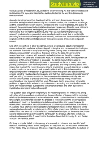 various aspects of research in, as, and about creative writing. As this work circulates and
is discussed, the ideas and approaches explored inﬂuence the way the discipline is
conceptualised.
As understandings have thus developed within, and been disseminated through, the
Australian writing-academic community about research ethos, the problem of knowledge,
and the relationship between creative, professional and research practice, the quality of
research theses produced in Australia has improved measurably. Despite vocal criticisms
that the growth in creative writing postgraduate courses is producing second-rate
manuscripts that will not ﬁnd publishers, the PhD, DCA and other higher degree by
research graduates have generated some excellent creative work that is publishable
(including works that have won prizes and awards), and that has demonstrably offered an
original contribution to knowledge: usually through exegeses, prefaces or companion
essays.
Like artist-researchers in other disciplines, writers are articulate about what research
means in their ﬁeld, and what epistemological, ontological and hermeneutic technologies
are available. But while in many ways writing seems closely allied to the other creative
disciplines in Australian universities, this is not entirely the case. Creative writing
researchers face problems with research methods that are not faced by creative
researchers in the other arts in the same ways, or to the same extent. Unlike painters or
producers of ﬁlm, writers' medium is language - the same medium that is used in
conventional research. Unlike practitioners in forms such as dance or music - and even
painting or sculpture - our mode of practice is (generally, and comparatively) static. This
means that much of the recent discourse around practice-led research seems not to apply
to writers' methods; or at least to lack a comfortable ﬁt with it. This is because the
language of practice-led research is typically based on metaphors and actualities that
emerge from the visual and performing arts, and that thus positions non-linguistic "seeing"
and "perceiving" as research methods. Such conceptualisation does not fully take into
account the actualities of practice for writers, and often leaves writing researchers
uncertain about how to designate their work. This gives rise to a seemingly intractable
problem: is it possible for writers to conduct research according to a practice-led model, or
is the only research mode available the conventional (critical, and often a posteriori)
investigation and interpretation of content?
This question adds a layer of complexity to the research process for writers who, along
with other artist-researchers, must confront the complexities of teasing out the contested
relationships between research work and creative work - contestation that is manifested in,
for example, the difference between the process of reﬂection upon the creative process
and research inquiry; or the relationship between imagination and reason/enquiry. In
recent years, a number of national associations of university-based creative practitioners
in Australia have attempted to investigate what research means in their discipline. While
such explications typically adopt elements of the ofﬁcial government deﬁnitions, they often
add to this a real focus on critical reﬂection, and reﬂexive analysis. At the same time, those
national associations have stressed the contribution the creative arts make to national
cultural and economic life. A report for the Australian Council of University Art and Design
Schools, for instance, states:
Contrary to popular belief, contemporary arts research is not some side event to "real"
research. University based artists, designers, art historians and art educators are leaders
in their ﬁelds. They are making a difference, inspiring, altering and moulding the culture of
 