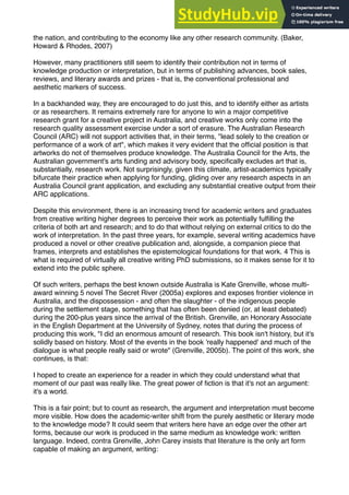 the nation, and contributing to the economy like any other research community. (Baker,
Howard & Rhodes, 2007)
However, many practitioners still seem to identify their contribution not in terms of
knowledge production or interpretation, but in terms of publishing advances, book sales,
reviews, and literary awards and prizes - that is, the conventional professional and
aesthetic markers of success.
In a backhanded way, they are encouraged to do just this, and to identify either as artists
or as researchers. It remains extremely rare for anyone to win a major competitive
research grant for a creative project in Australia, and creative works only come into the
research quality assessment exercise under a sort of erasure. The Australian Research
Council (ARC) will not support activities that, in their terms, "lead solely to the creation or
performance of a work of art", which makes it very evident that the ofﬁcial position is that
artworks do not of themselves produce knowledge. The Australia Council for the Arts, the
Australian government's arts funding and advisory body, speciﬁcally excludes art that is,
substantially, research work. Not surprisingly, given this climate, artist-academics typically
bifurcate their practice when applying for funding, gliding over any research aspects in an
Australia Council grant application, and excluding any substantial creative output from their
ARC applications.
Despite this environment, there is an increasing trend for academic writers and graduates
from creative writing higher degrees to perceive their work as potentially fulﬁlling the
criteria of both art and research; and to do that without relying on external critics to do the
work of interpretation. In the past three years, for example, several writing academics have
produced a novel or other creative publication and, alongside, a companion piece that
frames, interprets and establishes the epistemological foundations for that work. 4 This is
what is required of virtually all creative writing PhD submissions, so it makes sense for it to
extend into the public sphere.
Of such writers, perhaps the best known outside Australia is Kate Grenville, whose multi-
award winning 5 novel The Secret River (2005a) explores and exposes frontier violence in
Australia, and the dispossession - and often the slaughter - of the indigenous people
during the settlement stage, something that has often been denied (or, at least debated)
during the 200-plus years since the arrival of the British. Grenville, an Honorary Associate
in the English Department at the University of Sydney, notes that during the process of
producing this work, "I did an enormous amount of research. This book isn't history, but it's
solidly based on history. Most of the events in the book 'really happened' and much of the
dialogue is what people really said or wrote" (Grenville, 2005b). The point of this work, she
continues, is that:
I hoped to create an experience for a reader in which they could understand what that
moment of our past was really like. The great power of ﬁction is that it's not an argument:
it's a world.
This is a fair point; but to count as research, the argument and interpretation must become
more visible. How does the academic-writer shift from the purely aesthetic or literary mode
to the knowledge mode? It could seem that writers here have an edge over the other art
forms, because our work is produced in the same medium as knowledge work: written
language. Indeed, contra Grenville, John Carey insists that literature is the only art form
capable of making an argument, writing:
 