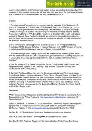 requires interpretation, and that this interpretation should be couched at least partly in the
language of the research community, will take us a long way along the road towards being
able to assert that our creative works are also knowledge products.
Endotes
1 For discussion of "agnosticism" in research, see, for example, G.M. Breakwell, J.A.
Smith, S. Hammond & C. Fife-Schaw 2008 Research Methods in Psychology, London:
SAGE; S. Cunningham-Burley, N.P. McKeganey 1990 Readings in Medical Sociology,
London: Routledge; M. Bulmer 1984 Sociological Research Methods (second edition),
Transaction Publishers; R.W. Belk 2006 Handbook of Qualitative Research Methods in
Marketing, Edward Elgar Publishing. Indeed, agnosticism is thoroughly entrenched in
writings about social research, whether or not a genuinely agnostic approach is taken to
the work and its interpretation.
2 This immaterialist (idealist) principle is ﬁrst discussed in his Principles of Human
Knowledge (1710); George Berkeley, in Howard Robinson (ed) 1999 Principles of Human
Knowledge and Three Dialogues, New York: Oxford University Press.
3 We acknowledge David Morley's point that "we do not burden other taught art forms
with the ﬁrst name 'creative'" (2007: 23); however, given the amount of writing that goes on
in universities, it seems pragmatic to burden this sort of practice with the ﬁrst name
"creative".
4 See, for instance, Sue Woolfe's novel The Secret Cure (Picador 2003), framed and
interpreted in The Mystery of the Cleaning Lady: A Writer Looks at Creativity and
Neuroscience (UWA Press 2007).
5 By 2006, The Secret River had won the Commonwealth Writers Prize - Australasia/
South Paciﬁc Region; the Commonwealth Writers' Prize - Overall Winner; the New South
Wales Premier's Prize for Fiction; the New South Wales Premier's Community Relations
Award; the Australian Booksellers' Award; the Australian Book Industry Award for Fiction;
and the Fellowship of Australian Writers prize for Fiction. It was also shortlisted for the
Victorian Premier's Literary Awards, the Queensland Literary Awards, the Kibble Award,
and the Man Booker prize.
References
AAWP (the Australian Association of Writing Programs) 2007 Guide to Australian & New
Zealand University Writing Programs, http://www.aawp.org.au/courses (accessed 10
September 2007)
Baker, S., Howard, I. & Rhodes, C. 2007 "Innovation, Leadership, Impact: art design and
digital media in Australian universities", Research 07/08: CUADS 2007 Published
Conference Papers, 1, http: www.acuads.com.au (accessed 2 September 2008)
Barthes, R. 1977 Image-Music-Text (trans Stephen Heath) London: Fontana
Bate, W.J. 1963 John Keats, Cambridge MA: Harvard University Press
Bourdieu, P. 1998 Practical Reason: on the theory of action, Polity Press, Cambridge
 