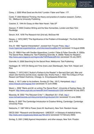 Carey, J. 2005 What Good are the Arts? London: Faber and Faber: 177
Carter, P. 2004 Material Thinking: the theory and practice of creative research, Carlton,
Vic : Melbourne University Publishing
Cassirer, E. 1944 An Essay on Man New Haven: Yale UP
Dawson, P. 2005 Creative Writing and the New Humanities, London and New York:
Routledge
Denzin, N.K. 1978 The Research Act (2nd ed), McGraw-Hill
Dewey, J. 1972 [1897] "The Signiﬁcance of the Problem of Knowledge", The Early Works
vol 5, 4-24
Eno, B. 1982 "Against Interpretation", excerpt from Trouser Press, http://
music.hyperreal.org/artists/brian_eno/interviews/troup82a.html (accessed 14 August 2008)
Eno, B. 1996 A Year with Swollen Appendices, London: Faber & Faber Grenville, K. 2005a
The Secret River, Melbourne: Text Publishing Grenville, K. 2005b "Notes for Readers",
http://www.users.bigpond.com/kgrenville/TSR/RedersSR.htm (accessed 18 July 2007)
Grenville, K. 2006 Searching for the Secret River, Melbourne: Text Publishing
Heidegger, M. 1972 On Being and Time (trans Joan Stambaugh), New York: Harper and
Row
Hobbes, T. 1972 [1651] "Author's Preface to the Reader" in Bernard Gert (ed), Man and
citizen (De Homine and De Cive), Garden City: Anchor Kant, I. 1952 The Critique of Pure
Reason (ed Robert Hutchins), Chicago, IL: Encyclopaedia Britannica
Keats, J. 1817 Letter to his brothers, Sunday [21 Dec. 1817], Hampstead, http://
www.mrbauld.com/negcap.html (accessed 12 June 2008)
Maral, L. 2006 "Warts and All: on writing The Secret River", University of Sydney News, 29
August, http://www.usyd.edu.au/news/84.html?newsstoryid=1240 (accessed 18 July 2007)
Maranda, M. 2002 "The Reluctant Critic" 1, Blackﬂash 20.1 (Fall), http://
www.michaelmaranda.com/documents/writing/reluctant.htm (accessed 12 June 2008)
Morley, D. 2007 The Cambridge Introduction to Creative Writing, Cambridge: Cambridge
University Press
Nietzsche, F. 1967 Will to Power (trans W. Kaufmann), New York: Random House
OECD 2001 "Research and Development - UNESCO", in Glossary of statistical terms,
http://stats.oecd.org/glossary/detail.asp?ID=2312 (accessed 15 February 2005)
Sontag, S, 2001 [1966] Against Interpretation: and other essays, New York: Picador
 