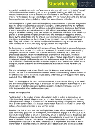 suggested, establish perception as "a process of returning with one's booty to the 'cabinet'
of consciousness after one has gone out and grasped it" (Heidegger, 1972: 62). Both
reason and empiricism place a deep chasm between the "I" who knows and what can be
known. For Heidegger, though, knowledge must be "in", not "about", the world, and derives
from experience as a being, in being, rather than as an observer or thinker.
This conception is of great value to contemporary artist-academics. It provides a legitimate
basis for considering alternative research paradigms, and thus for claiming the right to be
called "researchers" along with our siblings in the other academic disciplines. It authorises
a phenomenological approach to research, with all that means about attending to the
things of the world, including one's own sensations, affects and reactions. What it does not
provide is a clear path to interpretive frameworks and methods; Heidegger is, after all,
bound by the rules of logic and the ancient conventions of philosophical thought. Creative
practitioners/researchers, on the contrary, do not necessarily owe duty to conventional
logic. They look rather to the creative tradition and its contemporary approaches, which
often sidestep (or, at least, look awry at) logic, reason and empiricism.
So the problem of knowledge is that it remains, at base, theological: a reasoned discourse,
but one that depends on a priori truths and universals. It depends, that is, on something
being demonstrated or proven. This does not easily accommodate the outputs from
practice-led research, which often fail the tests of empiricism and reason, due to an
absence of systematised measurement and the use of intuitive leaps. Creative outputs can
convince as artwork, but less easily convince as knowledge work. And this, we suggest, is
due to the limits of the interpretation carried out by practice-led researchers; limited efforts
to unpack, unpick and above all communicate what it is we have found. As Brian Eno
writes:
The arts routinely produce some of the loosest thinking and worst writing known to
history... the lack of a clear connection between all that creative activity and the intellectual
life of the society leaves the whole project poorly understood, poorly supported and poorly
exploited. (Eno, 1996: 258-59)
Such criticism suggests the need for artist-academics to ensure their thinking is not loose
and their writing not poor; ﬁnd ways of drawing on the value of rigour that comes out of the
whole history of epistemology; and put the expressive medium of language to work in
order to make clear what has been discovered.
Models for interpretation
"Making clear" is the product of good interpretation, but it is neither a clear-cut nor an
objective activity. Indeed, it begins as an act of power, because interpretation is the basis
of Enlightenment thought, fundamental to the work of organising, analysing and reducing
what is under consideration. It is through interpretation that sense is made - or rather, that
data or other objects are made to give up their sense.
However, the task at hand need not be simply about power: all the knowledge in the world
does no one any good until it is made public, until others can engage in it, test it out, put it
to work. So interpretation is an act of community, an act of communication. It is also an act
of making, and of matter. As a form of making, interpretation is, at least from one point of
view, at the heart of our work as creative practitioners. Artists interpret almost without
thinking about it: we look at the world, and reﬂect on it, respond to it and frame it. This is
interpretation in essence: intelligent attention, close observation, and a willingness to be
 