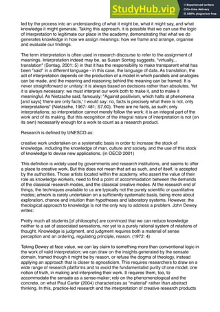 led by the process into an understanding of what it might be, what it might say, and what
knowledge it might generate. Taking this approach, it is possible that we can use the logic
of interpretation to legitimate our place in the academy, demonstrating that what we do
generates knowledge in how we assign meanings: how we frame and arrange, organise
and evaluate our ﬁndings.
The term interpretation is often used in research discourse to refer to the assignment of
meanings. Interpretation indeed may be, as Susan Sontag suggests, "virtually...
translation" (Sontag, 2001: 5) in that it has the responsibility to make transparent what has
been "said" in a different language - in this case, the language of data. As translation, the
act of interpretation depends on the production of a model in which parallels and analogies
can be made, and the meaning and reasoning behind the meaning can be framed. It is
never straightforward or unitary: it is always based on decisions rather than absolutes. Yet
it is always necessary: we must interpret our work both to make it, and to make it
meaningful. As Nietzsche said, famously: "Against positivism, which halts at phenomena
[and says] 'there are only facts,' I would say: no, facts is precisely what there is not, only
interpretations" (Nietzsche, 1967: 481; S7.60). There are no facts, as such; only
interpretations; so interpretation cannot merely follow the work; it is an integral part of the
work and of its making. But this recognition of the integral nature of interpretation is not (on
its own) necessarily enough for a work to count as a research product.
Research is deﬁned by UNESCO as:
creative work undertaken on a systematic basis in order to increase the stock of
knowledge, including the knowledge of man, culture and society, and the use of this stock
of knowledge to devise new applications. (in OECD 2001)
This deﬁnition is widely used by governments and research institutions, and seems to offer
a place to creative work. But this does not mean that art as such, and of itself, is accepted
by the authorities. Those artists located within the academy, who assert the value of their
role as knowledge workers, need to ﬁnd a point of accommodation between the demands
of the classical research modes, and the classical creative modes. At the research end of
things, the techniques available to us are typically not the purely scientiﬁc or quantitative
modes; artwork is rarely undertaken on a sufﬁciently systematic basis, being more about
exploration, chance and intuition than hypotheses and laboratory systems. However, the
theological approach to knowledge is not the only way to address a problem. John Dewey
writes:
Pretty much all students [of philosophy] are convinced that we can reduce knowledge
neither to a set of associated sensations, nor yet to a purely rational system of relations of
thought. Knowledge is judgment, and judgment requires both a material of sense
perception and an ordering, regulating principle, reason. (1972: 4)
Taking Dewey at face value, we can lay claim to something more than conventional logic in
the work of valid interpretation; we can draw on the insights generated by the sensate
domain, framed though it might be by reason, or refuse the dogma of theology, instead
applying an approach that is closer to agnosticism. This requires researchers to draw on a
wide range of research platforms and to avoid the fundamentalist purity of one model, one
notion of truth, in making and interpreting their work. It requires them, too, to
accommodate the sensate as a sense-maker; rely on the phenomenological and the
concrete, on what Paul Carter (2004) characterizes as "material" rather than abstract
thinking. In this, practice-led research and the interpretation of creative research products
 