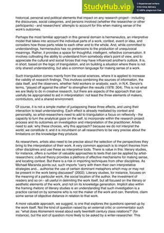 historical, personal and political elements that impact on any research project - including
the discourses, social categories, and persons involved (whether the researcher or other
participants) - and researchers' attempts to account for this when making sense of the
work's outcomes.
Perhaps the most familiar approach in this general domain is hermeneutics, an interpretive
model that takes into account the individual parts of a work, context, event or idea, and
considers how those parts relate to each other and to the whole. And, while committed to
understandings, hermeneutics has no pretensions to the production of unequivocal
meanings. Rather, it provides a space for thoughtful, intelligent, reﬂective conversation. It
involves cultivating the ability to understand from somebody else's point of view, and to
appreciate the cultural and social forces that may have inﬂuenced another's outlook. It is,
in short, based on the logic of triangulation, and on building a situation where there is not
only shared understanding, but also a common language for making sense of a work.
Such triangulation comes mainly from the social sciences, where it is applied to increase
the validity of research ﬁndings. This involves combining the sources of information, the
data itself, and the observers, whether ﬁeld workers or analysts; each, in N.K. Denzin's
terms, "played off against the other" to strengthen the results (1978: 304). This is not what
we are likely to do in creative research, but there are aspects of the approach that can
usefully be appropriated to aid in interpretation: not least the three elements of makers,
contributors, and a shared environment.
Of course, it is not a simple matter of juxtaposing these three effects, and using their
interaction to lead understanding. Each effect is already mediated by context and
personality, so artist-researchers need to add to triangulation a focus on reﬂexivity - the
capacity to turn the analytical gaze on the self, to incorporate within the research project
process and its outcomes an investigation and interpretation of the practitioner. Artists
need to ask: why these choices, why this approach? because we do not interpret the
world; we constitute it; and it is incumbent on all researchers to be very precise about the
limitations on the knowledge they produce.
As researchers, artists also need to be precise about the selection of the perspectives they
bring to the interpretation of their work. A very common approach is to import theories from
other disciplines and use these as interpretive tools. There is value in this: literary studies,
for instance, offers a number of valuable approaches to texts that can be applied by artist-
researchers; cultural theory provides a plethora of effective mechanisms for making sense,
and locating context. But there is a risk in importing techniques from other disciplines. As
Michael Maranda points out, such imports "carry with them their own interpretative
strategies and... authorise the use of certain dominant metaphors which may or may not
be present in the work being discussed" (2002). Literary studies, for instance, focuses on
the meaning of a particular work, the social location of the author, the investment of
readers and so on - all useful in delimiting the work itself, but all focused on the literary or
aesthetic elements of the work, and not on its knowledge generation. Implicit also within
the framing rhetoric of literary studies is an understanding that such investigation is a
practice carried on by someone who is not the maker of the work and can, therefore, claim
some sense of objective distance in relation to that work.
A more valuable approach, we suggest, is one that explores the questions opened up by
the work itself. Not the kind of question raised by an external critic or commentator such
as: "what does Atonement reveal about early twentieth century class relations?" (for
instance), but the sort of question more likely to be asked by a writer-researcher. This
 