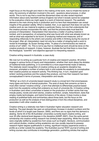 might focus on the thought and intent in the making of the work, how to inhabit the world of
story, the economy of attention involved in the work - questions about process, in other
words. This is not to say that a novel like Atonement does not also reveal important
information about early twentieth-century England; but what it reveals cannot be subjected
to the evaluative criteria we might apply to a work of historical research. The aesthetic
element is the main driving force in production and it is here that interpretation can reveal
insights of the greatest validity. What is needed, then, is an approach that does not use the
creative work as raw material to explore a particular theory, but one that understands that
the creative process incorporates the data, and that the process-data must lead the
process of interpretation. Interpretation then becomes a matter of putting material in
context, and in perspective; of comparing what was found with what was already known as
well as what was expected to be found; of analyzing method and measures; and of
responding reﬂexively to the artist's own practice and shifts in thinking during the course of
the project. After all, interpretation need not only be a matter of stripping back a work to
reveal its knowledge. As Susan Sontag writes, "In place of a hermeneutics we need an
erotics of art" (2001: 14). This is not to say that no intellectual work should be done on the
creative products of research. It does, however, illustrate the fact that there is more than
the theological, "scientiﬁc" and objective approach to interpreting research.
Creative writing research in Australia: a case study
We now turn to writing as a particular form of creative and research practice. All writers
engage in various forms of inquiry and interpretation, whether their work obeys the dictates
of traditional trade publishing, or is committed to a more experimental mode of delivery.
The relatively recent recognition of creative writing as an academic discipline has,
moreover, prompted a number of writers both in and outside the academy to conceptualise
their creative practice as research activity. This thinking has, in turn, impacted upon
writers' working practices and the outputs they produce, and how their research has been
conceptualised in terms of process, interpretation and results.
"Writing" as a form of university-based research study is a broad term that encompasses
many types and forms of textual production. The area of study that concerns us here is
most often named "creative writing", a term that attempts to differentiate practice-based
work from the academic writing that underpins so much of university life. 3 Creative writing
in Australian (and other) universities is based on the production of written works that may
include poetry, novels and short stories, creative nonﬁction, scripts, ﬁctocriticism, texts that
employ media technologies, and hybrid formations of the above. It does involve a close
reading of published texts and commentary about those texts, but the focus on the
production as well as the analysis of text distinguishes it from the critical disciplines, and
associates it with other creative arts.
Creative writing is a relatively new ﬁeld in Australian higher education research and
teaching. The past decade has seen an extraordinary increase in student numbers and the
levels at which it is taught (see Dawson, 2005), and there are no signs that this demand is
abating. Some 35 of the 39 Australian universities currently teach creative writing, and
over 20 offer doctoral level degrees in the discipline (AAWP, 2007). Over the same period,
scholarship into creative writing research has similarly been expanding. While the courses
were originally staffed by academics from areas such as English, literature, communication
and cultural studies, creative writing academics are now usually required to possess
research higher degree qualiﬁcations in writing, signiﬁcant industry experience and/or a
proﬁle as a writer outside the academy. The Australian journal TEXT: journal of writing and
writing courses also contributes to knowledge generation, publishing articles that explore
 