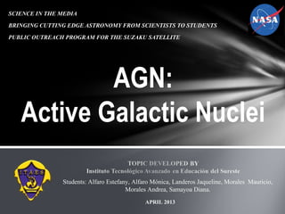SCIENCE IN THE MEDIA
BRINGING CUTTING EDGE ASTRONOMY FROM SCIENTISTS TO STUDENTS
PUBLIC OUTREACH PROGRAM FOR THE SUZAKU SATELLITE
Students: Alfaro Estefany, Alfaro Mónica, Landeros Jaqueline, Morales Mauricio,
Morales Andrea, Samayoa Diana.
AGN:
Active Galactic Nuclei
APRIL 2013
 