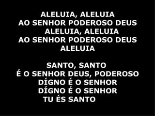 ALELUIA, ALELUIA AO SENHOR PODEROSO DEUS ALELUIA, ALELUIA AO SENHOR PODEROSO DEUS ALELUIA SANTO, SANTO  É O SENHOR DEUS, PODEROSO DÍGNO É O SENHOR DÍGNO É O SENHOR TU ÉS SANTO   