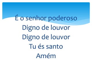 É o senhor poderoso
Digno de louvor
Digno de louvor
Tu és santo
Amém
 