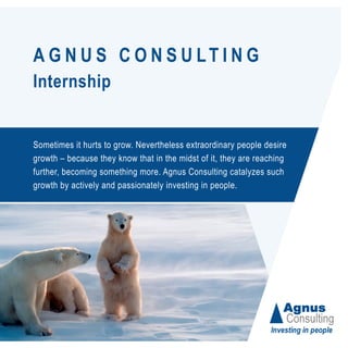 A G N U S C O N S U LT I N G
Internship
Sometimes it hurts to grow. Nevertheless extraordinary people desire
growth – because they know that in the midst of it, they are reaching
further, becoming something more. Agnus Consulting catalyzes such
growth by actively and passionately investing in people.
 