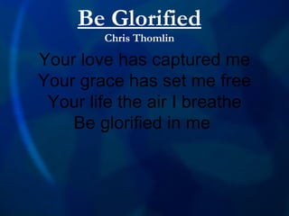 Your love has captured me Your grace has set me free Your life the air I breathe Be glorified in me  Be Glorified Chris Thomlin 