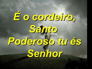 É o cordeiro, Santo  Poderoso tu és Senhor 