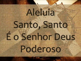 Aleluia 
Santo, Santo 
É o Senhor Deus 
Poderoso 
 