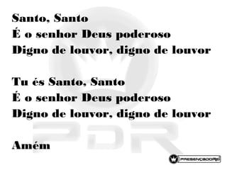 Santo, Santo
É o senhor Deus poderoso
Digno de louvor, digno de louvor
Tu és Santo, Santo
É o senhor Deus poderoso
Digno de louvor, digno de louvor
Amém
 