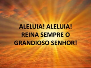 ALELUIA! ALELUIA!
REINA SEMPRE O
GRANDIOSO SENHOR!
 