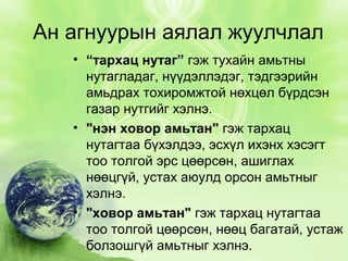 Ан агнуурын аялал жуулчлал
• “тархац нутаг” гэж тухайн амьтны
нутагладаг, нүүдэллэдэг, тэдгээрийн
амьдрах тохиромжтой нөхцөл бүрдсэн
газар нутгийг хэлнэ.
• "нэн ховор амьтан" гэж тархац
нутагтаа бүхэлдээ, эсхүл ихэнх хэсэгт
тоо толгой эрс цөөрсөн, ашиглах
нөөцгүй, устах аюулд орсон амьтныг
хэлнэ.
• "ховор амьтан" гэж тархац нутагтаа
тоо толгой цөөрсөн, нөөц багатай, устаж
болзошгүй амьтныг хэлнэ.

 